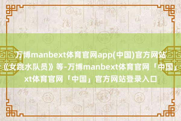 万博manbext体育官网app(中国)官方网站片单包括《夺冠》《女跳水队员》等-万博manbext体育官网「中国」官方网站登录入口