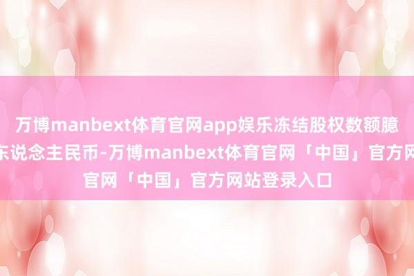 万博manbext体育官网app娱乐冻结股权数额臆想10.39亿东说念主民币-万博manbext体育官网「中国」官方网站登录入口