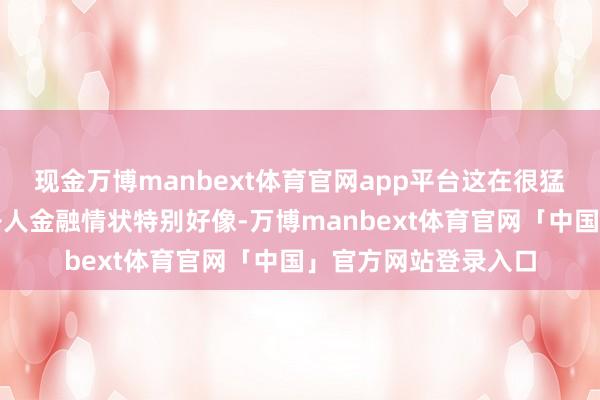 现金万博manbext体育官网app平台这在很猛进度上解释了为何各人金融情状特别好像-万博manbext体育官网「中国」官方网站登录入口