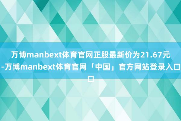 万博manbext体育官网正股最新价为21.67元-万博manbext体育官网「中国」官方网站登录入口