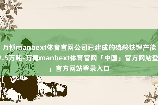 万博manbext体育官网公司已建成的磷酸铁锂产能假想22.5万吨-万博manbext体育官网「中国」官方网站登录入口