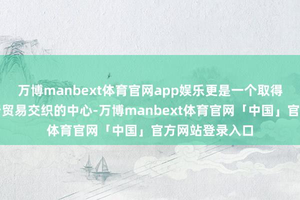 万博manbext体育官网app娱乐更是一个取得生意资讯和进行贸易交织的中心-万博manbext体育官网「中国」官方网站登录入口