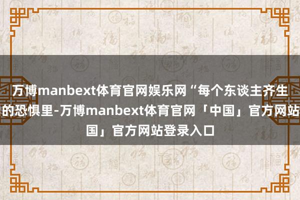 万博manbext体育官网娱乐网“每个东谈主齐生涯在未知的恐惧里-万博manbext体育官网「中国」官方网站登录入口