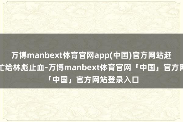 万博manbext体育官网app(中国)官方网站赶来的军医急忙给林彪止血-万博manbext体育官网「中国」官方网站登录入口