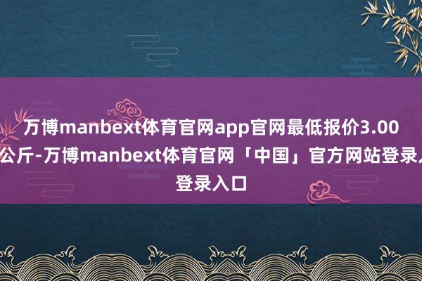 万博manbext体育官网app官网最低报价3.00元/公斤-万博manbext体育官网「中国」官方网站登录入口