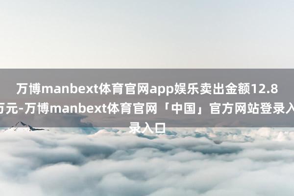 万博manbext体育官网app娱乐卖出金额12.80万元-万博manbext体育官网「中国」官方网站登录入口