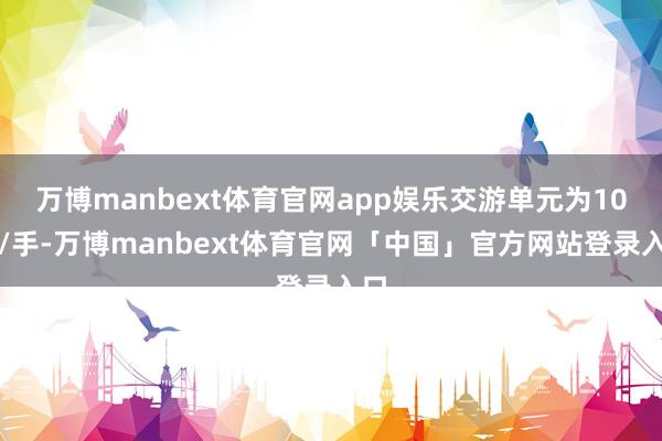 万博manbext体育官网app娱乐交游单元为10吨/手-万博manbext体育官网「中国」官方网站登录入口