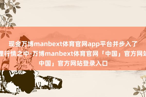现金万博manbext体育官网app平台并步入了漫长的调理行情之中-万博manbext体育官网「中国」官方网站登录入口