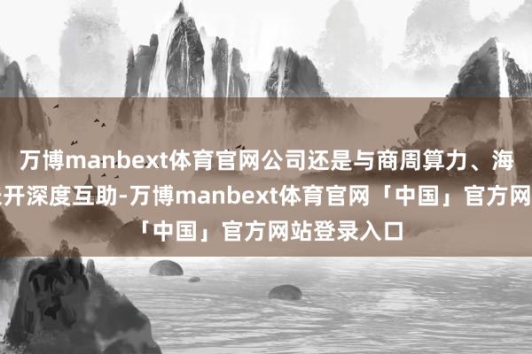 万博manbext体育官网公司还是与商周算力、海光等企业张开深度互助-万博manbext体育官网「中国」官方网站登录入口